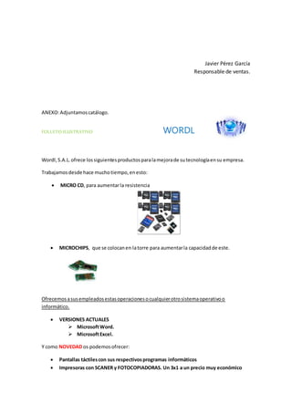 Javier Pérez García
Responsable de ventas.
ANEXO:Adjuntamoscatálogo.
FOLLETO ILUSTRATIVO WORDL
Wordl,S.A.L.ofrece lossiguientesproductosparalamejorade sutecnologíaensu empresa.
Trabajamosdesde hace muchotiempo,enesto:
 MICRO CD, para aumentarla resistencia
 MICROCHIPS, que se colocanen latorre para aumentarla capacidadde este.
Ofrecemosasusempleadosestasoperacionesocualquierotrosistemaoperativoo
informático.
 VERSIONES ACTUALES
 MicrosoftWord.
 MicrosoftExcel.
Y como NOVEDAD os podemosofrecer:
 Pantallas táctilescon sus respectivosprogramas informáticos
 Impresoras con SCANER y FOTOCOPIADORAS. Un 3x1 a un precio muy económico
 