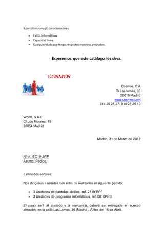 Y por últimoarreglode ordenadores
 Fallosinformáticos.
 Capacidadllena.
 Cualquierdudaque tenga,respectoanuestrosproductos.
Esperemos que este catálogo les sirva.
COSMOS
Cosmos, S.A
C/ Las lomas, 36
28010 Madrid
www.cosmos.com
914 25 25 27- 914 25 25 10
Wordl, S.A.L
C/ Los Morales, 19
28054 Madrid
Madrid, 31 de Marzo de 2012
N/ref. EC19-JWP
Asunto: Pedido.
Estimados señores:
Nos dirigimos a ustedes con el fin de realizarles el siguiente pedido:
 3 Unidades de pantallas táctiles, ref. 2719-RPF
 3 Unidades de programas informáticos, ref. 0010PPB
El pago será al contado y la mercancía, deberá ser entregada en nuestro
almacén, en la calle Las Lomas, 36 (Madrid). Antes del 15 de Abril.
 