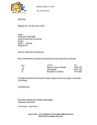 Librería Liburu L.T.D.A. 
NIT: 89.474.775.6 
Carrera 18 Q 67C 47 Bogotá D.C librurulibreria@hotmail.com 
PBX 535 42 53 teléfono 766 16 53 
LIBRERÍA LIBURU L.T.D.A. 
ARZ 002 
Bogotá D.C; 16 de marzo, 2014 
Señor 
CARLOS CASTAÑO 
Gerente del Área Comercial 
Spolls 
Calle 1 A45-42 
Bogotá D.C 
Asunto: Solicitud de cotización 
Muy cordialmente le solicito la cotización de los siguientes productos: 
Cant. TITULO REF. 
12 Bajo la misma estrella JDA-120 
25 Divergente DCA-102 
8 Buscando a Alaska CFT-364 
Complementando la información deseo saber la forma de pago y el tiempo de entrega. 
Cordialmente, 
DAYANA CAROLINA PEREZ ESCOBAR 
Asistente Gerencial 
Transcriptor: Juliana Díaz 
 