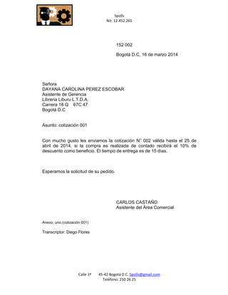 Spolls 
Nit: 12.452.265 
Calle 1ª 45-42 Bogotá D.C. Spolls@gmail.com 
Teléfono: 250 26 25 
152 002 
Bogotá D.C, 16 de marzo 2014 
Señora 
DAYANA CAROLINA PEREZ ESCOBAR 
Asistente de Gerencia 
Libreria Liburu L.T.D.A. 
Carrera 18 Q 67C 47 
Bogotá D.C 
Asunto: cotización 001 
Con mucho gusto les enviamos la cotización N° 002 válida hasta el 25 de abril de 2014, si la compra es realizada de contado recibirá el 10% de descuento como beneficio. El tiempo de entrega es de 15 días. 
Esperamos la solicitud de su pedido. 
CARLOS CASTAÑO 
Asistente del Área Comercial 
Anexo: uno (cotización 001) 
Transcriptor: Diego Flores  