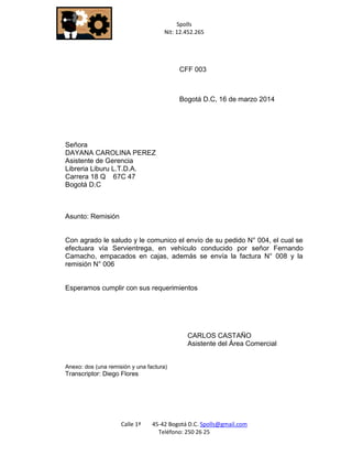 Spolls 
Nit: 12.452.265 
Calle 1ª 45-42 Bogotá D.C. Spolls@gmail.com 
Teléfono: 250 26 25 
CFF 003 
Bogotá D.C, 16 de marzo 2014 
Señora 
DAYANA CAROLINA PEREZ 
Asistente de Gerencia 
Libreria Liburu L.T.D.A. 
Carrera 18 Q 67C 47 
Bogotá D.C 
Asunto: Remisión 
Con agrado le saludo y le comunico el envío de su pedido N° 004, el cual se efectuara vía Servientrega, en vehículo conducido por señor Fernando Camacho, empacados en cajas, además se envía la factura N° 008 y la remisión N° 006 
Esperamos cumplir con sus requerimientos 
CARLOS CASTAÑO 
Asistente del Área Comercial 
Anexo: dos (una remisión y una factura) 
Transcriptor: Diego Flores 
 