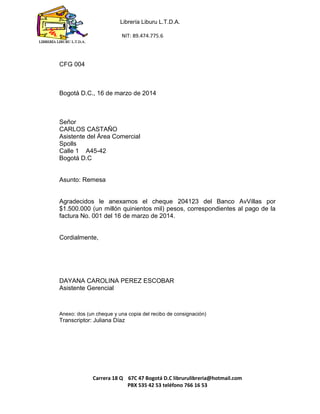 Librería Liburu L.T.D.A. 
NIT: 89.474.775.6 
Carrera 18 Q 67C 47 Bogotá D.C librurulibreria@hotmail.com 
PBX 535 42 53 teléfono 766 16 53 
LIBRERÍA LIBURU L.T.D.A. 
CFG 004 
Bogotá D.C., 16 de marzo de 2014 
Señor 
CARLOS CASTAÑO 
Asistente del Área Comercial 
Spolls 
Calle 1 A45-42 
Bogotá D.C 
Asunto: Remesa 
Agradecidos le anexamos el cheque 204123 del Banco AvVillas por $1.500.000 (un millón quinientos mil) pesos, correspondientes al pago de la factura No. 001 del 16 de marzo de 2014. 
Cordialmente, 
DAYANA CAROLINA PEREZ ESCOBAR 
Asistente Gerencial 
Anexo: dos (un cheque y una copia del recibo de consignación) 
Transcriptor: Juliana Díaz 