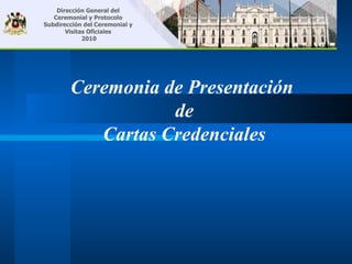 Dirección General del
   Ceremonial y Protocolo
Subdirección del Ceremonial y
       Visitas Oficiales
             2010




        Ceremonia de Presentación
                   de
           Cartas Credenciales
 