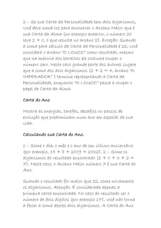 2 – Se sua Carta da Personalidade tem dois algarismos,
você deve somá-los para encontrar o Arcano Maior que é
sua Carta da Alma (no exemplo anterior, o número 20
leva 2 + 0, o que resulta no arcano 2). Exceção: Quando
a soma para cálculo da Carta da Personalidade é 22, você
considera o arcano “O LOUCO” como resultado, mesmo
que na maioria dos baralhos ele costume ocupar o
número zero. Neste caso grande parte dos autores sugere
que a soma dos dois algarismos (2 + 2 = 4, arcano “O
IMPERADOR” ) termine representando a Carta da
Personalidade, enquanto “O LOUCO” passa a ocupar o
papel de Carta da Alma.
Carta do Ano
Mostra as energias, tarefas, desafios ou passos de
evolução que predominam num ano em especial de sua
vida.
Calculando sua Carta do Ano.
1 – Some o dia, o mês e o ano de seu último aniversário
(por exemplo, 15 + 8 + 2009 = 2032). 2 – Some os
algarismos do resultado encontrado (2 + 0 + 3 + 2 =
7). Neste caso, o Arcano Maior número 7 é sua Carta do
Ano.
Quando o resultado for maior que 22, some novamente
os algarismos. Atenção: É considerada apenas a
primeira carta encontrada. No caso do resultado ser o
número de dois dígitos (por exemplo 17), você não torna
a fazer a soma destes dois algarismos. A Carta do Ano
 
