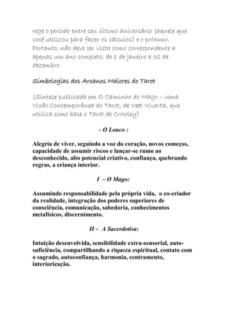 rege o período entre seu último aniversário (aquele que
você utilizou para fazer os cálculos) e o próximo.
Portanto, não deve ser vista como correspondente a
apenas um ano completo, de 1 de janeiro a 31 de
dezembro.
Simbologias dos Arcanos Maiores do Tarot
(Síntese publicada em O Caminho do Mago – Uma
Visão Contemporânea do Tarot, de Veet Vivarta, que
utiliza como base o Tarot de Crowley)
– O Louco :
Alegria de viver, seguindo a voz do coração, novos começos,
capacidade de assumir riscos e lançar-se rumo ao
desconhecido, alto potencial criativo, confiança, quebrando
regras, a criança interior.
I – O Mago:
Assumindo responsabilidade pela própria vida, o co-criador
da realidade, integração dos poderes superiores de
consciência, comunicação, sabedoria, conhecimentos
metafísicos, discernimento.
II – A Sacerdotisa:
Intuição desenvolvida, sensibilidade extra-sensorial, auto-
suficiência, compartilhando a riqueza espiritual, contato com
o sagrado, autoconfiança, harmonia, centramento,
interiorização.
 