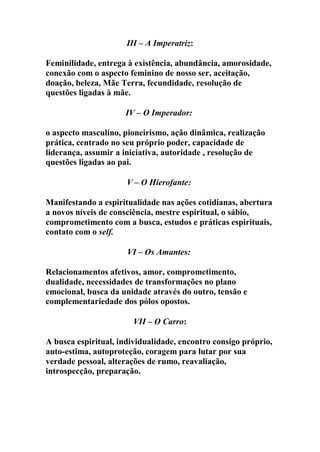 III – A Imperatriz:
Feminilidade, entrega à existência, abundância, amorosidade,
conexão com o aspecto feminino de nosso ser, aceitação,
doação, beleza, Mãe Terra, fecundidade, resolução de
questões ligadas à mãe.
IV – O Imperador:
o aspecto masculino, pioneirismo, ação dinâmica, realização
prática, centrado no seu próprio poder, capacidade de
liderança, assumir a iniciativa, autoridade , resolução de
questões ligadas ao pai.
V – O Hierofante:
Manifestando a espiritualidade nas ações cotidianas, abertura
a novos níveis de consciência, mestre espiritual, o sábio,
comprometimento com a busca, estudos e práticas espirituais,
contato com o self.
VI – Os Amantes:
Relacionamentos afetivos, amor, comprometimento,
dualidade, necessidades de transformações no plano
emocional, busca da unidade através do outro, tensão e
complementariedade dos pólos opostos.
VII – O Carro:
A busca espiritual, individualidade, encontro consigo próprio,
auto-estima, autoproteção, coragem para lutar por sua
verdade pessoal, alterações de rumo, reavaliação,
introspecção, preparação.
 