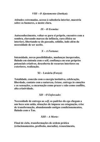 VIII – O Ajustamento (Justiça):
Atitudes extremadas, acesso à sabedoria interior, maestria
sobre os humores, a mente clara.
IX – O Eremita:
Autoconhecimento, voltar-se para si próprio, encontro com a
sombra, clareando marcas da infância, cura (física ou
interior), libertando-se do passado, solidão, indo além da
necessidade de ser aceito.
X – A Fortuna:
Intensidade, novas possibilidades, mudanças inesperadas,
fluindo em sintonia com o self, confiança em seus próprios
potenciais criativos, descoberta de recursos interiores ou
exteriores, realização.
XI – Luxúria (Força):
Totalidade, conexão com a energia instintiva, celebração,
liberdade, contato com a natureza, êxtase, entrega às emoções
e as sensações, a encarnação como prazer e não como conflito,
alta criatividade.
XII – O Enforcado:
Necessidade de entrega ao self, os padrões do ego chegam a
um beco sem saída, situações de impasse ou estagnação, crise
de transformação, abandonando antigos condicionamentos,
fluindo com o Tao.
XIII – A Morte:
Final de ciclo, transformações de ordem prática
(relacionamentos, profissão, moradia), renascimento,
 