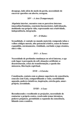 desapego, indo além do medo da perda, necessidade de
encerrar questões em aberto, coragem.
XIV – A Arte (Temperança):
Alquimia interior, encontro com os parceiros internos
(masculino/feminino, conciente/inconsciente), individuação,
moldando sua própria vida, expressando sua criatividade,
independência, integração.
XV – O Diabo:
Sexualidade, à vontade no mundo material, rompendo tabus e
velhos códigos morais, alto potencial criativo, senso de humor
expandido, enraizamento, vitalidade, curtindo o jogo cósmico,
sim à vida.
XVI – A Torre:
Necessidade de profundas mudanças no nível interno, o ego
cede lugar à percepção do self, situações artificiais se
desestruturam, crises de transformação, a queda das
máscaras, libertação espiritual.
XVII – A Estrela:
Canalização, contato com os planos superiores de consciência,
conexão com Gaia, compartilhando a visão, sensibilidade
aguçada, poderes intuitivos, inspiração, estrela-guia, amor-
próprio, serenidade.
XVIII – A Lua:
Reconhecendo e recolhendo as projeções, necessidade de
contactar o próprio centro, resolvendo temas kármicos,
poderes psíquicos, permitindo a expansão da consciência,
lidando com a sombra.
 