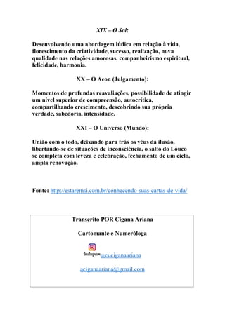 XIX – O Sol:
Desenvolvendo uma abordagem lúdica em relação à vida,
florescimento da criatividade, sucesso, realização, nova
qualidade nas relações amorosas, companheirismo espiritual,
felicidade, harmonia.
XX – O Aeon (Julgamento):
Momentos de profundas reavaliações, possibilidade de atingir
um nível superior de compreensão, autocrítica,
compartilhando crescimento, descobrindo sua própria
verdade, sabedoria, intensidade.
XXI – O Universo (Mundo):
União com o todo, deixando para trás os véus da ilusão,
libertando-se de situações de inconsciência, o salto do Louco
se completa com leveza e celebração, fechamento de um ciclo,
ampla renovação.
Fonte: http://estaremsi.com.br/conhecendo-suas-cartas-de-vida/
Transcrito POR Cigana Ariana
Cartomante e Numeróloga
@euciganaariana
aciganaariana@gmail.com
 