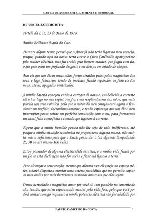 CARTAS DE AMOR COM SAL, PIMENTA E HUMOR Q.B.



DE UM ELECTRICISTA

Portela da Luz, 23 de Maio de 1978.

Minha Brilhante Maria da Luz.

Durante algum tempo pensei que o Amor já não teria lugar no meu coração,
porque, quando aqui na nossa terra esteve o Circo Cardinálio apaixonei-me
pela mulher eléctrica, mas fui traído pelo homem macaco, que fugiu com ela,
o que provocou um profundo desgosto e me deixou em estado de choque.

Mas eis que um dia os meus olhos foram atraídos pelos polos magnéticos dos
seus, e logo faiscaram, tendo de imediato ficado reparados os fusíveis dos
meus, até aí, apagados ventrículos.

A minha bateria começou então a carregar de novo e, estabelecida a corrente
eléctrica, logo no meu espírito se fez u ma resplandecente luz néon, que mais
parecia um arco voltaico, pelo que o motor do meu coração está agora a fun-
cionar em perfeito sincronismo amoroso, e tenho esperança que um dia o meu
interruptor possa entrar em perfeita comutação com o seu, para formarmos
um casal feliz como ficha e tomada que ligaram à corrente.

Espero que a minha humilde pessoa não lhe seja de todo indiferente, até
porque a minha situação económica me proporciona alguma massa, não mui-
ta, mas a suficiente para que a Luzia possa dar à luz algumas lâmpadas de
25, 50 ou até mesmo 100 velas.

Estou possuidor de alguma electricidade estática, e a minha vida ficará por
um fio se esta declaração não for aceite e fizer má ligação à terra.

Para alcançar o seu coração, mesmo que alguma vez ele esteja no espaço eté-
reo, estarei disposto a montar uma antena parabólica que me permita captar
as suas ondas por mais hertzianas ou menos amorosas que elas sejam.

O meu acrisolado e magnético amor por você só tem paralelo na corrente de
alta tensão, que estou esperançado manter pela vida fora, pelo que você po-
derá contar comigo enquanto a minha potência eléctrica não for abalada por


                      FAUSTO CANICEIRO DA COSTA                            11
 