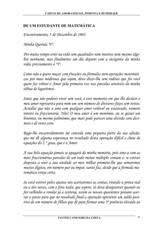 CARTAS DE AMOR COM SAL, PIMENTA E HUMOR Q.B.



DE UM ESTUDANTE DE MATEMÁTICA

Encontramento, 5 de Dezembro de 1965.

Minha Querida "Y".

Por muito tempo errei na vida sem quadrados nem inteiros nem mesmo álge-
bra nenhuma, mas finalmente um dia deparei com a incógnita da minha
vida; precisamente a "Y".

Como não a quero maçar com fracções ou fórmulas nem operações matemáti-
cas por mais modernas que sejam, devo dizer-lhe sem rodeios que foi você
quem fez vibrar o Amor pela primeira vez nas parcelas sensíveis da minha
tábua de logaritmos.

Sinto que não poderei viver sem você, e este momento em que lhe declaro o
meu amor representa para mim um sem número de divisores fixos sem restos.
Acredite que não a amo com qualquer amor volúvel ou estouvado, número
inteiro ou fraccionaria. Não! O meu amor é um monómio, ou se quiser um
binómio, ou mesmo polinómio, que mais pode parecer uma divisão com deci-
mais e de resto zero.

Rogo-lhe encarecidamente me conceda uma pequena parte da sua adição,
que me dê alguma esperança no resultado desta operação difícil e cheia de
equações do 2.° grau, que é o Amor.

A sua bela equação jamais se apagará da minha memória, pois amo-a com as
mais fraccionárias parcelas de um todo menor múltiplo comum e, se estiver
disposta a unir a sua unidade ao meu milhar prometo-lhe que somaremos
muitos dígitos, em número par ou ímpar, tanto faz, desde que a fórmula ma-
temática esteja certa.

Se você estiver pelos ajustes nós acertaremos as contas, tirando a prova real
ou a dos noves, com o fora nada, que espero, só deva desaparecer quando eu
for velhinho a rondar já a centena, assim os nossos quocientes possam acer-
tar o passo para que no resultado final a operação apresente um saldo posi-
tivo de um número de filhos que dê para formar uma 5ª potência elevada ao


                      FAUSTO CANICEIRO DA COSTA                            13
 