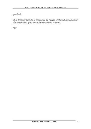 CARTAS DE AMOR COM SAL, PIMENTA E HUMOR Q.B.



quadrado.

Para terminar peço-lhe se compadeça da fracção irredutível sem denomina-
dor comum deste que a ama e aritmeticamente se assina.

“Z”




                     FAUSTO CANICEIRO DA COSTA                        14
 