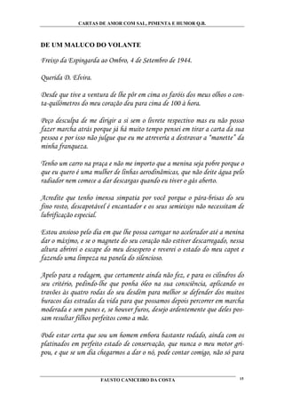 CARTAS DE AMOR COM SAL, PIMENTA E HUMOR Q.B.



DE UM MALUCO DO VOLANTE

Freixo da Espingarda ao Ombro, 4 de Setembro de 1944.

Querida D. Elvira.

Desde que tive a ventura de lhe pôr em cima os faróis dos meus olhos o con-
ta-quilómetros do meu coração deu para cima de 100 à hora.

Peço desculpa de me dirigir a si sem o livrete respectivo mas eu não posso
fazer marcha atrás porque já há muito tempo pensei em tirar a carta da sua
pessoa e por isso não julgue que eu me atreveria a destravar a “manette” da
minha franqueza.

Tenho um carro na praça e não me importo que a menina seja pobre porque o
que eu quero é uma mulher de linhas aerodinâmicas, que não deite água pelo
radiador nem comece a dar descargas quando eu tiver o gás aberto.

Acredite que tenho imensa simpatia por você porque o pára-brisas do seu
fino rosto, descapotável é encantador e os seus semieixos não necessitam de
lubrificação especial.

Estou ansioso pelo dia em que lhe possa carregar no acelerador até a menina
dar o máximo, e se o magnete do seu coração não estiver descarregado, nessa
altura abrirei o escape do meu desespero e reverei o estado do meu capot e
fazendo uma limpeza na panela do silencioso.

Apelo para a rodagem, que certamente ainda não fez, e para os cilindros do
seu critério, pedindo-lhe que ponha óleo na sua consciência, aplicando os
travões às quatro rodas do seu desdém para melhor se defender dos muitos
buracos das estradas da vida para que possamos depois percorrer em marcha
moderada e sem panes e, se houver furos, desejo ardentemente que deles pos-
sam resultar filhos perfeitos como a mãe.

Pode estar certa que sou um homem embora bastante rodado, ainda com os
platinados em perfeito estado de conservação, que nunca o meu motor gri-
pou, e que se um dia chegarmos a dar o nó, pode contar comigo, não só para


                      FAUSTO CANICEIRO DA COSTA                          15
 