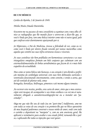 CARTAS DE AMOR COM SAL, PIMENTA E HUMOR Q.B.



DE UM MÉDICO

Cardas da Rainha, 2 de Janeiro de 1949.

Minha Muito Amada Doentinha.

Encontro-me na pacatez do meu consultório a examinar com o meu olho clí-
nico as radiografias que lhe mandei fazer e atrevo-me a dizer-lhe que, se
você é linda por fora, tem uma beleza interior como não vi outra igual, pelo
que confesso estar doentiamente apaixonado por si.

Se Hipócrates, o Pai da Medicina, tivesse a felicidade de ver, como eu vi,
como você é linda por dentro ficada vencido por tantas maravilhas como
aquelas que contêm nas suas infra-estruturas ósseas e viscerais.

As suas costeletas tão bem perfiladas em harmoniosas curvaturas e as suas
triangulares omoplatas formam um belo conjunto que culminam com um
esternocleidomastoideu de linhas aerodinâmicas que fazem de si o mais belo
esqueleto da actualidade.

Mas como se tanta beleza não bastasse, o seu coração é sem dúvida a perfei-
ção máxima da cardiologia universal, com suas bem delineadas aurículas e
ventrículos funcionando sincronamente, como convém, e então a aorta, que
até dá vontade de plantar nela, umas
beringelas, hortaliças, beldroegas, pimentos e até mesmo alguns tomates.

Ao escrever esta receita, perdão, esta carta de amor, sinto que o meu estetos-
cópio será incapaz de acompanhar o seu ritmo cardíaco e eu ver-me-ei natu-
ralmente obrigado a autoelectrocardiografar-me ou a instalar um “pa-
cemaker”.

Diga-me que não lhe sou de todo (ou em “part-time”) indiferente, ame-me
com todas as veias do seu coração e eu prometo-lhe que no bloco operatório
do meu hospital poderemos construir o nosso ninho de amor, onde com todo
o carinho a depositarei na “marquise” e, com ou sem anestesia geral, lhe
aplicarei o termómetro para avaliar o seu estado febril, tornando-lhe o pul-
so, e aplicando-lhe todas os injecções que você quiser.


                       FAUSTO CANICEIRO DA COSTA                            17
 