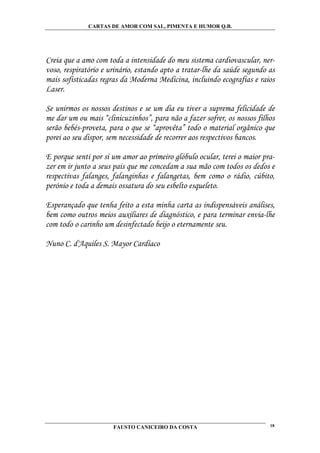 CARTAS DE AMOR COM SAL, PIMENTA E HUMOR Q.B.




Creia que a amo com toda a intensidade do meu sistema cardiovascular, ner-
voso, respiratório e urinário, estando apto a tratar-lhe da saúde segundo as
mais sofisticadas regras da Moderna Medicina, incluindo ecografias e raios
Laser.

Se unirmos os nossos destinos e se um dia eu tiver a suprema felicidade de
me dar um ou mais “clinicuzinhos”, para não a fazer sofrer, os nossos filhos
serão bebés-proveta, para o que se “aprovêta” todo o material orgânico que
porei ao seu dispor, sem necessidade de recorrer aos respectivos bancos.

E porque senti por si um amor ao primeiro glóbulo ocular, terei o maior pra-
zer em ir junto a seus pais que me concedam a sua mão com todos os dedos e
respectivas falanges, falanginhas e falangetas, bem como o rádio, cúbito,
perónio e toda a demais ossatura do seu esbelto esqueleto.

Esperançado que tenha feito a esta minha carta as indispensáveis análises,
bem como outros meios auxiliares de diagnóstico, e para terminar envia-lhe
com todo o carinho um desinfectado beijo o eternamente seu.

Nuno C. d'Aquiles S. Mayor Cardíaco




                      FAUSTO CANICEIRO DA COSTA                           18
 