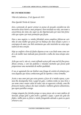 CARTAS DE AMOR COM SAL, PIMENTA E HUMOR Q.B.



DE UM MERCEEIRO

Vilar de Codornizes, 25 de Agosto de 1937.

Meu Querido Torrão de Açúcar.

Sem a pretensão de querer arrotar às postas de pescada considero-me dos
merceeiros deste bairro o mais próspero e bem instalado na vida, sem temer a
concorrência dos mini, dos super ou dos hipermercados por mais bem forne-
cidos que sejam e por mais promoções que façam.

Para o meu negócio e a minha felicidade serem completos faltam-me cari-
nhos de uma mulher que possa por na balança dos meus desejos o peso e o
contrapeso de amor, esse belo sentimento que cabe inteirinho na caixa regis-
tadora do meu coração.

Hoje ao conferir o livro de fiados deparou-se-me o seu lindo nome como sen-
do o da mulher mais indicada para preencher a tulha dos meus desejos amo-
rosos.

Acho que você é, não só, o mais refinado açúcar pilé como mel de fina proce-
dência serrana, e com tão perfeitos e rotundos marmelos que possui pode
proporcionar uma marmelada da melhor qualidade.

O seu ar agaiatado faz-me lembrar uma franga de aviário de primeira pos-
tura daquelas que nunca conheceram galo de esporões e crista vermelha.

Aceite o meu amor pois que estou pronto a fazer de si minha esposa, e pro-
mete-lhe desempenhar bem o papel de galo, e embora tenha no meu livro o
seu nome como o maior calote de todos, não só esquecerei a dívida, como lhe
fornecerei muitos cabazes dos mais variados e melhores géneros alimentícios,
que espero partilhar consigo.

Comigo ninguém faz farinha porque os meus preços são os mais módicos de
mercado, porque grão a grão enche a galinha o papo, e quem diz grão diz
feijão e milho para eu fartar a minha franguinha adorada a quem eu quero
arrastar a asa.


                      FAUSTO CANICEIRO DA COSTA                           19
 