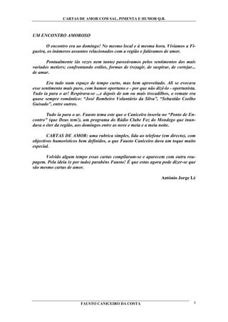 CARTAS DE AMOR COM SAL, PIMENTA E HUMOR Q.B.



UM ENCONTRO AMOROSO

       O encontro era ao domingo! No mesmo local e à mesma hora. Vivíamos a Fi-
gueira, os inúmeros assuntos relacionados com a região e falávamos de amor.

       Pontualmente (às vezes nem tanto) passeávamos pelos sentimentos dos mais
variados metiers; confrontando estilos, formas de (re)agir, de suspirar, de cortejar...
de amar.

       Era tudo num espaço de tempo curto, mas bem aproveitado. Ali se evocava
esse sentimento mais puro, com humor oportuno e - por que não dizê-lo - oportunista.
Tudo ia para o ar! Respirava-se ...e depois de um ou mais trocadilhos, o remate era
quase sempre romântico: “José Bombeiro Voluntário da Silva”, “Sebastião Coelho
Guisado”, entre outros.

       Tudo ia para o ar. Fausto tema este que o Caniceiro inseria no “Ponto de En-
contro" (que Deus tem!), um programa do Rádio Clube Foz do Mondego que inun-
dava o éter da região, aos domingos entre as nove e meia e a meia noite.

        CARTAS DE AMOR: uma rubrica simples, lida ao telefone (em directo), com
objectivos humorísticos bem definidos, a que Fausto Caniceiro dava um toque muito
especial.

      Volvido algum tempo essas cartas compilaram-se e aparecem com outra rou-
pagem. Pela ideia (e por tudo) parabéns Fausto! É que estas agora pode dizer-se que
são mesmo cartas de amor.

                                                                    António Jorge Lé




                         FAUSTO CANICEIRO DA COSTA                                    2
 
