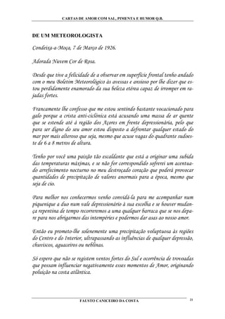 CARTAS DE AMOR COM SAL, PIMENTA E HUMOR Q.B.



DE UM METEOROLOGISTA

Condeixa-a-Moça, 7 de Março de 1926.

Adorada Nuvem Cor de Rosa.

Desde que tive a felicidade de a observar em superfície frontal tenho andado
com o meu Boletim Meteorológico às avessas e ansioso por lhe dizer que es-
tou perdidamente enamorado da sua beleza etérea capaz de irromper em ra-
jadas fortes.

Francamente lhe confesso que me estou sentindo bastante vocacionado para
galo porque a crista anti-ciclónica está acusando uma massa de ar quente
que se estende até á região dos Açores em frente depressionária, pelo que
para ser digno do seu amor estou disposto a defrontar qualquer estado do
mar por mais alteroso que seja, mesmo que acuse vagas do quadrante sudoes-
te de 6 a 8 metros de altura.

Tenho por você uma paixão tão escaldante que está a originar uma subida
das temperaturas máximas, e se não for correspondido sofrerei um acentua-
do arrefecimento nocturno no meu destroçado coração que poderá provocar
quantidades de precipitação de valores anormais para a época, mesmo que
seja de cio.

Para melhor nos conhecermos venho convidá-la para me acompanhar num
piquenique a duo num vale depressionário à sua escolha e se houver mudan-
ça repentina de tempo recorreremos a uma qualquer barraca que se nos depa-
re para nos abrigarmos das intempéries e podermos dar asas ao nosso amor.

Então eu prometo-lhe solenemente uma precipitação voluptuosa às regiões
do Centro e do Interior, ultrapassando as influências de qualquer depressão,
chuviscos, aguaceiros ou neblinas.

Só espero que não se registem ventos fortes do Sul e ocorrência de trovoadas
que possam influenciar negativamente esses momentos de Amor, originando
poluição na costa atlântica.



                      FAUSTO CANICEIRO DA COSTA                           21
 