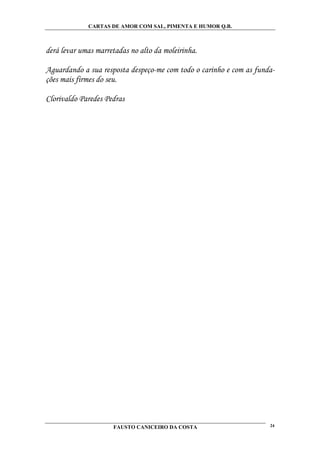 CARTAS DE AMOR COM SAL, PIMENTA E HUMOR Q.B.



derá levar umas marretadas no alto da moleirinha.

Aguardando a sua resposta despeço-me com todo o carinho e com as funda-
ções mais firmes do seu.

Clorivaldo Paredes Pedras




                     FAUSTO CANICEIRO DA COSTA                       24
 