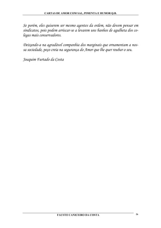 CARTAS DE AMOR COM SAL, PIMENTA E HUMOR Q.B.



Se porém, eles quiserem ser mesmo agentes da ordem, não devem pensar em
sindicatos, pois podem arriscar-se a levarem uns banhos de agulheta dos co-
legas mais conservadores.

Deixando-a na agradável companhia dos marginais que ornamentam a nos-
sa sociedade, peço creia na segurança do Amor que lhe quer roubar o seu.

Joaquim Furtado da Costa




                      FAUSTO CANICEIRO DA COSTA                          26
 