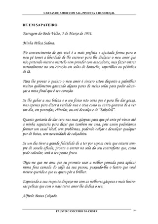CARTAS DE AMOR COM SAL, PIMENTA E HUMOR Q.B.



DE UM SAPATEIRO

Barragem do Bode Velho, 5 de Março de 1931.

Minha Pelica Sedosa.

No convencimento de que você é a mais perfeita e ajustada forma para o
meu pé tomei a liberdade de lhe escrever para lhe declarar o meu amor que
não pretendo meter o martelo nem prender com atacadores, mas fazer entrar
naturalmente no seu coração em solas de borracha, sapatilhas ou pésinhos
de lã.

Para lhe provar o quanto o meu amor é sincero estou disposto a palmilhar
muitos quilómetros gastando alguns pares de meias solas para poder alcan-
çar a meta final que é seu coração.

Se lhe gabar a sua beleza e o seu físico não creia que é para lhe dar graxa,
mas apenas para dizer a verdade nua e crua como eu tanto gostava de a ver
um dia, em pantufas, chinelas, ou até descalça e de “babydoll”.

Quanto gostaria de dar cera nas suas gáspeas para que pé ante pé viesse até
à minha sapataria para dizer que também me ama, pois assim poderíamos
formar um casal ideal, sem problemas, podendo calçar e descalçar qualquer
par de botas, sem necessidade de calçadeira.

Se um dia tiver a grande felicidade de a ter por esposa creia que estarei sem-
pre de sovela afiada, pronta a entrar na sola do seu contraforte que, como
pode calcular, será o seu ponto fraco.

Diga-me que me ama que eu prometo usar a melhor pomada para aplicar
numa fina camada do calfe da sua pessoa, puxando-lhe o lustro que você
merece querida e que eu quero pôr a brilhar.

Esperando a sua resposta despeço-me com as melhores gáspeas e mais lustro-
sas pelicas que com o mais terno amor lhe dedica o seu.

Alfredo Botas Calçado


                       FAUSTO CANICEIRO DA COSTA                            29
 