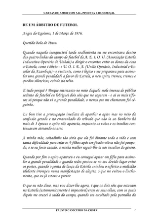 CARTAS DE AMOR COM SAL, PIMENTA E HUMOR Q.B.



DE UM ÁRBITRO DE FUTEBOL

Angra do Egoísmo, 1 de Março de 1976.

Querida Bola de Prata.

Quando naquela inesquecível tarde soalheirenta eu me encontrava dentro
das quatro linhas do campo de futebol da A. E. I. O. U. (Associação Estrela
Inducativa Operária de Unhais) a dirigir o encontro entre os donos da casa
a Estrela, como é óbvio - e U. O. I. E. A. (União Operário, Industrial e Es-
colar da Azambuja) - e visitante, como é lógico e me preparava para assina-
lar uma grande penalidade a favor da Estrela, o meu apito, tremeu, tremeu e
quedou silencioso, caindo na relva.

E tudo porquê ? Porque entretanto no meio daquela mole imensa de público
sedento de futebol eu lobriguei dois sóis que me cegaram - e aí os mais tifo-
sos só porque não vi a grande penalidade, o menos que me chamaram foi cé-
guinho.

Eu bem tive a preocupação imediata de apanhar o apito mas no meio da
confusão gerada e no emaranhado do relvado que não ia ao banheiro há
mais de 3 épocas o apito não aparecia, enquanto as vaias e os insultos con-
tinuavam atroando os ares.

A minha mãe, coitadinha tão séria que ela foi durante toda a vida e com
tanta dificuldade para criar os 9 filhos após ter ficado viúva não foi poupa-
da, e se eu fosse casado, a minha mulher seguir-lhe-ia nos insultos do género.

Quando por fim o apito apareceu e eu consegui apitar em fífia para assina-
lar a grande penalidade o guarda redes postou-se no seu devido lugar entre
os postes, quando o ponta de lança da Estrela aninhou o esférico a multidão
ululante irrompeu numa manifestação de alegria, o que me evitou o lincha-
mento, que eu já estava a prever.

O que eu não disse, mas vou dizer-lhe agora, é que os dois sóis que estavam
na Estrela (astronomicamente é impossível) eram os seus olhos, com os quais
depois me cruzei à saída do campo, quando era escoltado pela patrulha da


                       FAUSTO CANICEIRO DA COSTA                             3
 