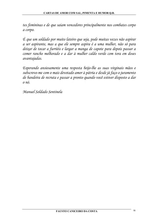 CARTAS DE AMOR COM SAL, PIMENTA E HUMOR Q.B.



tes femininas e de que saiam vencedores principalmente nos combates corpo
a corpo.

É que um soldado por muito lateiro que seja, pode muitas vezes não aspirar
a ser aspirante, mas a que ele sempre aspira é a uma mulher, não só para
deixar de tocar a furriéis e largar a manga de capote para depois passar a
comer rancho melhorado e a dar à mulher caldo verde com tora em doses
avantajadas.

Esperando ansiosamente uma resposta beijo-lhe as suas virginais mãos e
subscrevo-me com o mais devotado amor à pátria e desde já faço o juramento
de bandeira de recruta e passar a pronto quando você estiver disposto a dar
o nó.

Manuel Soldado Sentinela




                      FAUSTO CANICEIRO DA COSTA                          31
 