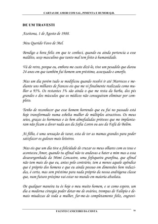 CARTAS DE AMOR COM SAL, PIMENTA E HUMOR Q.B.



DE UM TRAVESTI

Azeitona, 1 de Agosto de 1988.

Meu Querido Favo de Mel.

Bendigo a hora feliz em que te conheci, quando eu ainda pertencia a esse
maldito, sexo masculino que tanto mal tem feito à humanidade.

Vá de retro, porque eu, embora me custe dizê-lo, tive um pesadelo que durou
24 anos em que também fui homem sem préstimo, assexuado e amorfo.

Mas um dia porém tudo se modificou quando resolvi ir até Marrocos e me-
diante uns milhares de francos eis que me vi finalmente realizada como mu-
lher a 95%. Os restantes 5% são ainda o que me resta da barba, dos pés
grandes e dos músculos que os médicos não conseguiram eliminar por com-
pleto.

Tenho de reconhecer que esse homem horrendo que eu fui no passado está
hoje transformado numa esbelta mulher de múltiplos atractivos. Os meus
seios, graças às hormonas e às bem almofadadas próteses que me implanta-
ram não ficam a dever nada aos da Sofia Loren ou aos da Fafá de Belém.

Ai filho, é uma sensação de tarar, esta de ter as mamas grandes para poder
satisfazer os gulosos mais leiteiros.

Mas eis que um dia tive a felicidade de cruzar os meus olhares com os teus e
aconteceu Amor, quando tu afinal não te andavas a bater a mim mas a essa
desavergonhada da Mimi Lencastre, uma fofoqueira granfina, que afinal
não tem mais do que eu, antes pelo contrário, tem a menos aquele apêndice
que é próprio dos homens e que eu ainda possuo em dimensões bem reduzi-
das, é certo, mas sem préstimo para nada próprio da nossa andrógena classe
que, num futuro próximo vai estar no mundo em maioria absoluta.

De qualquer maneira tu és hoje o meu muito homem, e se como espero, um
dia a moderna cirurgia poder dotar-me de ovários, trompas de Falópio e de-
mais miudezas de toda a mulher, far-me-ás completamente feliz, engravi-


                      FAUSTO CANICEIRO DA COSTA                           34
 