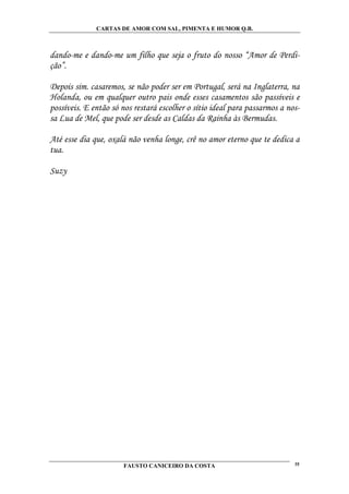 CARTAS DE AMOR COM SAL, PIMENTA E HUMOR Q.B.



dando-me e dando-me um filho que seja o fruto do nosso “Amor de Perdi-
ção”.

Depois sim. casaremos, se não poder ser em Portugal, será na Inglaterra, na
Holanda, ou em qualquer outro pais onde esses casamentos são passíveis e
possíveis. E então só nos restará escolher o sítio ideal para passarmos a nos-
sa Lua de Mel, que pode ser desde as Caldas da Rainha às Bermudas.

Até esse dia que, oxalá não venha longe, crê no amor eterno que te dedica a
tua.

Suzy




                       FAUSTO CANICEIRO DA COSTA                            35
 