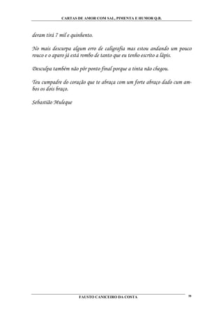 CARTAS DE AMOR COM SAL, PIMENTA E HUMOR Q.B.



deram tirá 7 mil e quinhento.

No mais descurpa algum erro de caligrafia mas estou andando um pouco
rouco e o aparo já está rombo de tanto que eu tenho escrito a lápis.

Desculpa também não pôr ponto final porque a tinta não chegou.

Teu cumpadre do coração que te abraça com um forte abraço dado cum am-
bos os dois braço.

Sebastião Muleque




                      FAUSTO CANICEIRO DA COSTA                     38
 