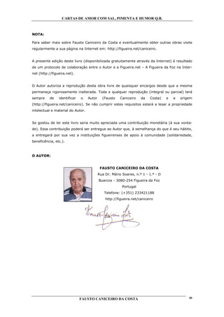 CARTAS DE AMOR COM SAL, PIMENTA E HUMOR Q.B.



NOTA:

Para saber mais sobre Fausto Caniceiro da Costa e eventualmente obter outras obras visite
regularmente a sua página na Internet em: http://figueira.net/caniceiro.


A presente edição deste livro (disponibilizada gratuitamente através da Internet) é resultado
de um protocolo de colaboração entre o Autor e a Figueira.net – A Figueira da Foz na Inter-
net (http://figueira.net).


O Autor autoriza a reprodução desta obra livre de quaisquer encargos desde que a mesma
permaneça rigorosamente inalterada. Toda e qualquer reprodução (integral ou parcial) terá
sempre    de    identificar   o    Autor     (Fausto    Caniceiro   da    Costa)   e   a   origem
(http://figueira.net/caniceiro). Se não cumprir estes requisitos estará a lesar a propriedade
intelectual e material do Autor.


Se gostou de ler este livro seria muito apreciada uma contribuição monetária (à sua vonta-
de). Essa contribuição poderá ser entregue ao Autor que, à semelhança do que é seu hábito,
a entregará por sua vez a instituições figueirenses de apoio à comunidade (solidariedade,
beneficência, etc.).



O AUTOR:


                                            FAUSTO CANICEIRO DA COSTA
                                           Rua Dr. Mário Soares, n.º 1 - 1.º - D
                                           Buarcos - 3080-254 Figueira da Foz
                                                         Portugal
                                              Telefone: (+351) 233421188
                                               http://figueira.net/caniceiro




                              FAUSTO CANICEIRO DA COSTA                                        40
 
