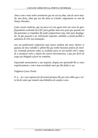 CARTAS DE AMOR COM SAL, PIMENTA E HUMOR Q.B.



Amo-a com o mais nobre sentimento que me vai na alma, não de outro mun-
do, mas deste, alma que um dia darei ao Criador, alegremente ao som da
Dança Macabra.

Como coveiro moderno, que me prezo ser vou agora tirar um curso de aper-
feiçoamento acelerada da CEE para ganhar mais écus para que quando um
dia juntarmos os trapinhos lhe poder proporcionar uma vida mais desafoga-
da. Já que passarei a ter subvenções especiais, subsídios a fundo perdido e
aumentos de 56% nas inumações.

Sou um profissional competente pois nunca nenhum dos meus clientes se
queixou do meu trabalho e afirmo-lhe que tenho bastante prática de enter-
rar, reunindo portanto todas as condições para ser um marido viril e capaz
de a satisfazer antes e depois dos outros enterramentos, a que por dever de
cargo sou obrigado a fazer no cemitério.

Esperando ansiosamente a sua resposta, despeço-me apertando-lhe os ossos
respeitosamente e com o mais acrisolado amor que lhe dedica o seu.

Fulgência Covas Torrão

P. S. - Se a sua resposta for favorável prometo-lhe por estes olhos que a ter-
ra há-de comer que tomarei uma bebedeira de caixão à cova.




                       FAUSTO CANICEIRO DA COSTA                             8
 