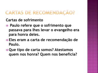 Cartas de sofrimento
 Paulo refere que o sofrimento que
passava para lhes levar o evangelho era
para honra deles.
 Eles eram a carta de recomendação de
Paulo.
 Que tipo de carta somos? Atestamos
quem nos honra? Quem nos beneficia?
 