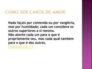 Nada façais por contenda ou por vanglória,
mas por humildade; cada um considere os
outros superiores a si mesmo.
Não atente cada um para o que é
propriamente seu, mas cada qual também
para o que é dos outros.
Filipenses 2:1-4
 
