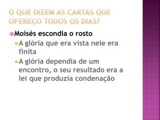 Moisés escondia o rosto
 A glória que era vista nele era
finita
 A glória dependia de um
encontro, o seu resultado era a
lei que produzia condenação
 