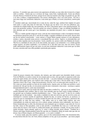 preciosa... E considere que, para exercer esta supremacia salvadora, as suas mãos não tiveram de se impor
sobre as minhas – bastou que eu a avistasse de longe, numa festa, resplandecendo. Assim um arbusto
silvestre floresce à borda de um fosso, porque lá em cima nos remotos céus fulge um grande sol, que não
o vê, não o conhece, e magnanimamente o faz crescer, desabrochar, e dar o seu curto aroma... Por isso o
meu amor tinge esse sentimento indescrito e sem nome que a Planta, se tivesse consciência, sentiria pela
luz.
E considere ainda que, necessitando de si como da luz, nada lhe rogo, nenhum bem imploro de quem
tanto pode e é para mim dona de todo bem. Só desejo que me deixe viver sob essa influência, que,
emanando do simples brilho das suas perfeições, tão fácil e docemente opera o meu aperfeiçoamento. Só
peco esta permissão caridosa. Veja pois quanto me conservo distante e vago, na esbatida humildade de
uma adoração que até receia que o seu murmúrio, um murmúrio de prece, roce o vestido da imagem
divina...
Mas se a minha querida amiga por acaso, certa do meu renunciamento a toda a recompensa terrestre,
me permitisse desenrolar junto de si, num dia de solidão, a agitada confidência do meu peito, decerto faria
um ato de inefável misericórdia – como outrora a Virgem Maria quando animava os seus adoradores,
ermitas e santos, descendo numa nuvem e concedendo-lhes um sorriso fugitivo, ou deixando-lhes cair
entre as mãos erguidas uma rosa do paraíso. Assim, amanhã, vou passar a tarde com Madame de Jouarre.
Não há aí a santidade de uma cela ou de uma ermida, mas quase o seu isolamento: e se a minha querida
amiga surgisse, em pleno resplendor, e eu recebesse de si, não direi uma rosa, mas um sorriso, ficaria
então radiosamente seguro de que este amor, ou este meu sentimento indescrito e sem nome que vai além
do amor, encontra ante seus olhos piedade e permissão para esperar.
Fradique
Segunda Carta a Clara
Meu amor.
Ainda há poucos instantes (dez instantes, dez minutos, que tanto gastei num desolador desde a nossa
Torre de Marfim), eu sentia o rumor do teu coração junto ao meu, sem que nada os separasse senão uma
pouca de argila mortal, em ti tão bela, em mim tão rude – e já estou tentando reconfigura ansiosamente,
por meio deste papel inerte, esse inefável estar contigo que é hoje todo o fim da minha vida, a minha
suprema e única vida. É que , longe da tua presença, cesso de viver, as coisas para mim cessam de ser – e
fico como um morto jazendo no meio de um mundo morto, Apenas, pois, me finda esse perfeito e curto
momento de vida que me dás, só com pousar junto de mim e murmurar o meu nome – recomeço a aspirar
desesperadamente para ti, como uma ressurreição!
Antes de te amar, antes de receber das mãos de meu deus a minha Eva – que era eu, na verdade? Uma
sombra flutuando entre sombras. Mas tu vieste, doce adorada, para me fazer sentir a minha realidade, e
me permitir que eu bradasse também triunfalmente o meu – “Amo, logo existo!” E não foi só a minha
realidade que me desvendaste – mas ainda a realidade de todo este universo, que me envolvia como um
ininteligível e cinzento montão de aparências. Quando há dias, no terraço de Savran, ao anoitecer, te
queixavas que eu contemplasse as estrelas estando tão perto dos teus olhos, e espreitasse o adormecer das
colinas junto ao calor dos teus ombros – não sabias, nem eu te soube então explicar, que essa
contemplação era ainda um modo novo de te adorar, porque realmente estava admirando, nas coisas, a
beleza inesperada que tu sobre elas derramas por uma emanação que te é própria, e que antes de viver ao
teu lado, nunca eu lhes percebera, como se não percebe a vermelhidão das rosas ou o verde tenro das
relvas antes de nascer o Sol! Foste tu, minha bem-amada, que alumiaste o mundo. No teu amor recebi a
minha iniciação. Agora entendo, agora sei. E, como o antigo iniciado, posso afirmar: “Também fui a
Elêusis; pela larga estrada pendurei muita flor que não era verdadeira, diante de muito altar que não era
divino; mas a Elêusis cheguei, em Elêusis penetrei – e vi e senti a verdade!...”
E acresce ainda, para meu martírio e glória, que tu és tão suntuosamente bela e tão etereamente bela,
de uma beleza feita de Céu e de Terra, beleza completa e só tua, que eu já concebera – que nunca julgara
 