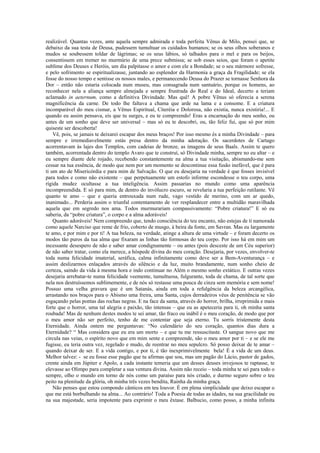 realizável. Quantas vezes, ante aquela sempre admirada e toda perfeita Vênus de Milo, pensei que, se
debaixo da sua testa de Deusa, pudessem tumultuar os cuidados humanos; se os seus olhos soberanos e
mudos se soubessem toldar de lágrimas; se os seus lábios, só talhados para o mel e para os beijos,
consentissem em tremer no murmúrio de uma prece submissa; se sob esses seios, que foram o apetite
sublime dos Deuses e Heróis, um dia palpitasse o amor e com ele a Bondade; se o seu mármore sofresse,
e pelo sofrimento se espiritualizasse, juntando ao esplendor da Harmonia a graça da Fragilidade; se ela
fosse do nosso tempo e sentisse os nossos males, e permanecendo Deusa do Prazer se tornasse Senhora da
Dor – então não estaria colocada num museu, mas consagrada num santuário, porque os homens, ao
reconhecer nela a aliança sempre almejada e sempre frustrada do Real e do Ideal, decerto a teriam
aclamado in aeternum, como a definitiva Divindade. Mas quê! A pobre Vênus só oferecia a serena
magnificência da carne. De todo lhe faltava a chama que arde na lama e a consome. E a criatura
incomparável do meu cismar, a Vênus Espiritual, Citeréia e Dolorosa, não existia, nunca existiria!... E
quando eu assim pensava, eis que tu surges, e eu te compreendo! Eras a encarnação do meu sonho, ou
antes de um sonho que deve ser universal – mas só eu te descobri, ou, tão feliz fui, que só por mim
quiseste ser descoberta!
Vê, pois, se jamais te deixarei escapar dos meus braços! Por isso mesmo és a minha Divindade – para
sempre e irremediavelmente estás presa dentro da minha adoração. Os sacerdotes de Cartago
acorrentavam às lajes dos Templos, com cadeias de bronze, as imagens de seus Baals. Assim te quero
também, acorrentada dentro do templo Avaro que te construí, só Divindade minha, sempre no eu altar – e
eu sempre diante dele rojado, recebendo constantemente na alma a tua visitação, abismando-me sem
cessar na tua essência, de modo que nem por um momento se descontinue essa fusão inefável, que é para
ti um ato de Misericórdia e para mim de Salvação. O que eu desejaria na verdade é que fosses invisível
para todos e como não existente – que perpetuamente um estofo informe escondesse o teu corpo, uma
rígida mudez ocultasse a tua inteligência. Assim passarias no mundo como uma aparência
incompreendida. E só para mim, de dentro do invólucro escuro, se revelaria a tua perfeição rutilante. Vê
quanto te amo – que e queria entrouxada num rude, vago vestido de merino, com um ar quedo,
inanimado... Perderia assim o triunfal contentamento de ver resplandecer entre a multidão maravilhada
aquela que em segredo nos ama. Todos murmurariam compassivamente: “Pobre criatura!” E só eu
saberia, da “pobre criatura”, o corpo e a alma adoráveis!
Quanto adoráveis! Nem compreendo que, tendo consciência do teu encanto, não estejas de ti namorada
como aquele Narciso que reme de frio, coberto de musgo, à beira da fonte, em Savran. Mas eu largamente
te amo, e por mim e por ti! A tua beleza, na verdade, atinge a altura de uma virtude – e foram decerto os
modos tão puros da tua alma que fixaram as linhas tão formosas do teu corpo. Por isso há em mim um
incessante desespero de não e saber amar condignamente – ou antes (pois desceste de um Céu superior)
de não saber tratar, como ela merece, a hóspede divina do meu coração. Desejaria, por vezes, envolver-te
toda numa felicidade imaterial, seráfica, calma infinitamente como deve ser a Bem-Aventurança – e
assim deslizarmos enlaçados através do silêncio e da luz, muito brandamente, num sonho cheio de
certeza, saindo da vida à mesma hora e indo continuar no Além o mesmo sonho extático. E outras vezes
desejaria arrebatar-te numa felicidade veemente, tumultuosa, fulgurante, toda de chama, de tal sorte que
nela nos destruíssemos sublimemente, e de nós só restasse uma pouca de cinza sem memória e sem nome!
Possuo uma velha gravura que é um Satanás, ainda em toda a refulgência da beleza arcangélica,
arrastando nos braços para o Abismo uma freira, uma Santa, cujos derradeiros véus de penitência se vão
esgaçando pelas pontas das rochas negras. E na face da santa, através do horror, brilha, irreprimida e mais
forte que o horror, uma tal alegria e paixão, tão intensas – que eu as apeteceria para ti, oh minha santa
roubada! Mas de nenhum destes modos te sei amar, tão fraco ou inábil é o meu coração, de modo que por
o meu amor não ser perfeito, tenho de me contentar que seja eterno. Tu sorris tristemente desta
Eternidade. Ainda ontem me perguntavas: “No calendário do seu coração, quantos dias dura a
Eternidade? “ Mas considera que eu era um morto – e que tu me ressuscitaste. O sangue novo que me
circula nas veias, o espírito novo que em mim sente e compreende, são o meu amor por ti – e se ele me
fugisse, eu teria outra vez, regelado e mudo, de reentrar no meu sepulcro. Só posso deixar de te amar –
quando deixar de ser. E a vida contigo, e por ti, é tão inexprimivelmente bela! É a vida de um deus.
Melhor talvez: - se eu fosse esse pagão que tu afirmas que sou, mas um pagão do Lácio, pastor de gados,
crente ainda em Júpiter e Apolo, a cada instante temeria que um desses deuses invejosos te raptasse, te
elevasse ao Olimpo para completar a sua ventura divina. Assim não receio – toda minha te sei para todo o
sempre, olho o mundo em torno de nós como um paraíso para nós criado, e durmo seguro sobre o teu
peito na plenitude da glória, oh minha três vezes bendita, Rainha da minha graça.
Não penses que estou compondo cânticos em teu louvor. É em plena simplicidade que deixo escapar o
que me está borbulhando na alma... Ao contrário! Toda a Poesia de todas as idades, na sua gracilidade ou
na sua majestade, seria impotente para exprimir o meu êxtase. Balbucio, como posso, a minha infinita
 