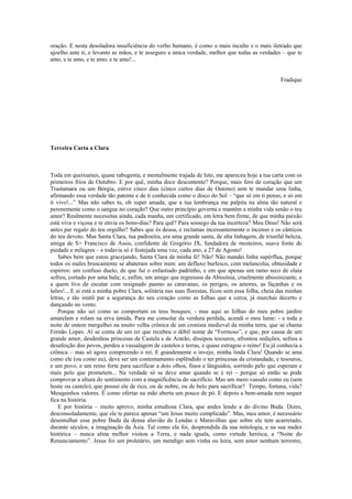 oração. E nesta desoladora insuficiência do verbo humano, é como o mais inculto e o mais iletrado que
ajoelho ante ti, e levanto as mãos, e te asseguro a única verdade, melhor que todas as verdades – que te
amo, e te amo, e te amo, e te amo!...
Fradique
Terceira Carta a Clara
Toda em queixumes, quase rabugenta, e mentalmente trajada de luto, me apareceu hoje a tua carta com os
primeiros frios de Outubro. E por quê, minha doce descontente? Porque, mais fero de coração que um
Trastamara ou um Bórgia, estive cinco dias (cinco curtos dias de Outono) sem te mandar uma linha,
afirmando essa verdade tão patente e de ti conhecida como o disco do Sol – “que só em ti penso, e só em
ti vivo!...” Mas não sabes tu, oh super amada, que a tua lembrança me palpita na alma tão natural e
perenemente como o sangue no coração? Que outro princípio governa e mantém a minha vida senão o teu
amor? Realmente necessitas ainda, cada manha, um certificado, em letra bem firme, de que minha paixão
está viva e viçosa e te envia os bons-dias? Para quê? Para sossego da tua incerteza? Meu Deus! Não será
antes par regalo do teu orgulho? Sabes que és deusa, e reclamas incessantemente o incenso e os cânticos
do teu devoto. Mas Santa Clara, tua padroeira, era uma grande santa, de alta linhagem, de triunfal beleza,
amiga de S> Francisco de Assis, confidente de Gregório IX, fundadora de mosteiros, suave fonte de
piedade e milagres – e todavia só é festejada uma vez, cada ano, a 27 de Agosto!
Sabes bem que estou gracejando, Santa Clara da minha fé! Não! Não mandei linha supérflua, porque
todos os males bruscamente se abateram sobre mim: um defluxo burlesco, com melancolia, obtusidade e
espirros: um confuso duelo, de que fui o enfastiado padrinho, e em que apenas um ramo seco de olaia
sofreu, cortado por uma bala; e, enfim, um amigo que regressou da Abissínia, cruelmente abissinizante, e
a quem tive de escutar com resignado pasmo as caravanas, os perigos, os amores, as façanhas e os
leões!... E aí está a minha pobre Clara, solitária nas suas florestas, ficou sem essa folha, cheia das minhas
letras, e tão inútil par a segurança do seu coração como as folhas que a cerca, já murchas decerto e
dançando no vento.
Porque não sei como se comportam os teus bosques; - mas aqui as folhas do meu pobre jardim
amarelam e rolam na erva úmida. Para me consolar da verdura perdida, acendi o meu lume: - e toda a
noite de ontem mergulhei na muito velha crônica de um cronista medieval da minha terra, que se chama
Fernão Lopes. Aí se conta de um rei que recebeu o débil nome de “Formoso”, e que, por causa de um
grande amor, desdenhou princesas de Castela e de Ararão, dissipou tesouros, afrontou sedições, sofreu a
desafeição dos povos, perdeu a vassalagem de castelos e terras, e quase estragou o reino! Eu já conhecia a
crônica – mas só agora compreendo o rei. E grandemente o invejo, minha linda Clara! Quando se ama
como ele (ou como eu), deve ser um contentamento esplêndido o ter princesas da cristandade, e tesouros,
e um povo, e um reino forte para sacrificar a dois olhos, finos e lânguidos, sorrindo pelo que esperam e
mais pelo que prometem... Na verdade só se deve amar quando se é rei – porque só então se pode
comprovar a altura do sentimento com a magnificência do sacrifício. Mas um mero vassalo como eu (sem
hoste ou castelo), que possui ele de rico, ou de nobre, ou de belo para sacrificar? Tempo, fortuna, vida?
Mesquinhos valores. É como ofertar na mão aberta um pouco de pó. E depois a bem-amada nem sequer
fica na história.
E por história – muito aprovo, minha estudiosa Clara, que andes lendo a do divino Buda. Dizes,
desconsoladamente, que ele te parece apenas “um Jesus muito complicado”. Mas, meu amor, é necessário
desentulhar esse pobre Buda da densa aluvião de Lendas e Maravilhas que sobre ele tem acarretado,
durante séculos, a imaginação da Ásia. Tal como ela foi, desprendida da sua mitologia, e na sua nudez
histórica – nunca alma melhor visitou a Terra, e nada iguala, como virtude heróica, a “Noite do
Renunciamento”. Jesus foi um proletário, um mendigo sem vinha ou leira, sem amor nenhum terrestre,
 