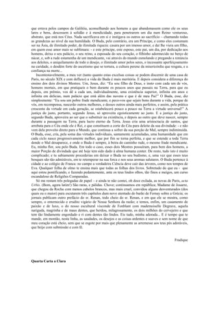 que errava pelos campos da Galiléia, aconselhando aos homens a que abandonassem como ele os seus
lares e bens, descessem à solidão e à mendicidade, para penetrarem um dia num Reino venturoso,
abstrato, que está nos Céus. Nada sacrificava em si e instigava os outros ao sacrifício – chamando todas
as grandezas ao nível da sua humildade. O Buda, pelo contrário, era um Príncipe, e como eles costumam
ser na Ásia, de ilimitado poder, de ilimitada riqueza: casara por um imenso amor, e daí lhe viera um filho,
em quem esse amor mais se sublimara: - e este príncipe, este esposo, este pai, um dia, por dedicação aos
homens, deixa o seu palácio, o seu reino, a esposada do seu coração, o filhinho adormecido no berço de
nácar, e, sob a rude estamenha de um mendicante, vai através do mundo esmolando e pregando a renúncia
aos deleites, o aniquilamento de todo o desejo, o ilimitado amor pelos seres, o incessante aperfeiçoamento
na caridade, o desdém forte do ascetismo que se tortura, a cultura perene da misericórdia que resgata, e a
confiança na morte...
Incontestavelmente, a meu ver (tanto quanto estas excelsas coisas se podem discernir de uma casa de
Paris, no século XIX e com defluxo) a vida do Buda é mais meritória. E depois considera a diferença do
ensino dos dois divinos Mestres. Um, Jesus, diz: “Eu sou filho de Deus, e insto com cada um de vós,
homens mortais, em que pratiqueis o bem durante os poucos anos que passais na Terra, para que eu
depois, em prêmio, vos dê a cada um, individualmente, uma existência superior, infinita em anos e
infinita em delícias, num palácio que está além das nuvens e que é de meu Pai!” O Buda, esse, diz
simplesmente: “Eu sou um pobre frade mendicante, e peco-vos que sejais bons durante a vida, porque de
vós, em recompensa, nascerão outros melhores, e desses outros ainda mais perfeitos, e assim, pela prática
crescente da virtude em cada geração, se estabelecerá pouco a pouco na Terra a virtude universal!” A
justiça do justo, portanto, segundo Jesus, só aproveita egoisticamente ao justo. E a justiça do justo,
segundo Buda, aproveira ao ser que o substituir na existência, e depois ao outro que deve nascer, sempre
durante a passagem na Terra, para lucro eterno da Terra. Jesus cria uma aristocracia de santos, que
arrebata para o Céu onde ele é Rei, e que constituem a corte do Céu para deleite da sua divindade: - e não
vem dela proveito direto para o Mundo, que continua a sofrer da sua porção de Mal, sempre indiminuída.
O Buda, esse, cria, pela soma das virtudes individuais, santamente acumuladas, uma humanidade que em
cada ciclo nasce progressivamente melhor, que por fim se torna perfeita, e que se estende a toda Terra
donde o Mal desaparece, e onde o Buda é sempre, à beira do caminho rude, o mesmo frade mendicante.
Eu, minha flor, sou pelo Buda. Em todo o caso, esses dois Mestres possuíram, para bem dos homens, a
maior Porção de divindade que até hoje tem sido dado à alma humana conter. De resto, tudo isto é muito
complicado; e tu sabiamente procederias em deixar o Buda no seu budismo, e, uma vez que esses teus
bosques são tão admiráveis, em te retemperar na sua forca e nos seus aromas salutares. O Buda pertence à
cidade e ao colégio de Franca: no campo a verdadeira Ciência deve cair das árvores, como nos tempos de
Eva. Qualquer folha de olmo te ensina mais que todas as folhas dos livros. Sobretudo do que eu - que
aqui estou pontificando, e fazendo pedantemente, ante os teus lindos olhos, tão finos e meigos, um curso
escandaloso de Religiões Comparadas.
Só me restam três polegadas de papel – e ainda te não contei, oh doce exilada, as novas de Paris, acta
Urbis. (Bom, agora latim!) São raras, e pálidas. Chove; continuamos em república; Madame de Jouarre,
que chegou da Rocha com menos cabelos brancos, mas mais cruel, convidou alguns desventurados (dos
quais eu o maior) para escutarem três capítulos dum novo atentado do barão de Fernay sobre a Grécia; os
jornais publicam outro prefácio do sr. Renan, todo cheio do sr. Renan, e em que ele se mostra, como
sempre, o enternecido e erudito vigário de Nossa Senhora da razão; e temos, enfim, um casamento de
paixão e de luxo, o do nosso escultural visconde de Fonblant com mademoiselle Degrave, aquela
nariguda, magrinha e de maus dentes, que herdou, milagrosamente, os dois milhões do cervejeiro e que
tem tão lindamente engordado e ri com dentes tão lindos. Eis tudo, minha adorada... E é tempo que te
mande, em montão, nesta linha, as saudades, os desejos e as coisas ardentes e suaves e sem nome de que
meu coração está cheio, sem que se esgote por mais que plenamente as arremesse aos teus pés adoráveis,
que beijo com submissão e com fé.
Fradique
Quarta Carta a Clara
 