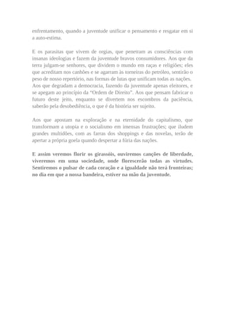 enfrentamento, quando a juventude unificar o pensamento e resgatar em si
a auto-estima.

E os parasitas que vivem de orgias, que penetram as consciências com
insanas ideologias e fazem da juventude bravos consumidores. Aos que da
terra julgam-se senhores, que dividem o mundo em raças e religiões; eles
que acreditam nos canhões e se agarram às torneiras do petróleo, sentirão o
peso de nosso repertório, nas formas de lutas que unificam todas as nações.
Aos que degradam a democracia, fazendo da juventude apenas eleitores, e
se apegam ao princípio da “Ordem de Direito”. Aos que pensam fabricar o
futuro deste jeito, enquanto se divertem nos escombros da paciência,
saberão pela desobediência, o que é da história ser sujeito.

Aos que apostam na exploração e na eternidade do capitalismo, que
transformam a utopia e o socialismo em imensas frustrações; que iludem
grandes multidões, com as farras dos shoppings e das novelas, terão de
apertar a própria goela quando despertar a fúria das nações.

E assim veremos florir os girassóis, ouviremos canções de liberdade,
viveremos em uma sociedade, onde florescerão todas as virtudes.
Sentiremos o pulsar de cada coração e a igualdade não terá fronteiras;
no dia em que a nossa bandeira, estiver na mão da juventude.
 