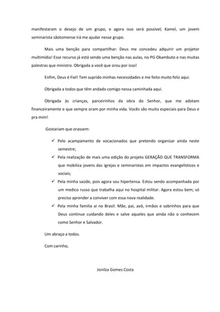 manifestaram o desejo de um grupo, e agora isso será possível; Kamel, um jovem
seminarista sãotomense irá me ajudar nesse grupo.

       Mais uma benção para compartilhar: Deus me concedeu adquirir um projetor
multimídia! Esse recurso já está sendo uma benção nas aulas, no PG Okambuto e nas muitas
palestras que ministro. Obrigada a você que orou por isso!

       Enfim, Deus é Fiel! Tem suprido minhas necessidades e me feito muito feliz aqui.

       Obrigada a todos que têm andado comigo nessa caminhada aqui.

       Obrigada às crianças, parceirinhos da obra do Senhor, que me adotam
financeiramente e que sempre oram por minha vida. Vocês são muito especiais para Deus e
pra mim!

       Gostariam que orassem:

              Pelo acampamento de vocacionados que pretendo organizar ainda neste
              semestre;
              Pela realização de mais uma edição do projeto GERAÇÃO QUE TRANSFORMA
              que mobiliza jovens das igrejas e seminaristas em impactos evangelísticos e
              sociais;
              Pela minha saúde, pois agora sou hipertensa. Estou sendo acompanhada por
              um medico russo que trabalha aqui no hospital militar. Agora estou bem; só
              preciso aprender a conviver com essa nova realidade.
              Pela minha familia aí no Brasil: Mãe, pai, avó, irmãos e sobrinhos para que
              Deus continue cuidando deles e salve aqueles que ainda não o conhecem
              como Senhor e Salvador.

       Um abraço a todos.

       Com carinho,




                                    Jonilza Gomes Costa
 