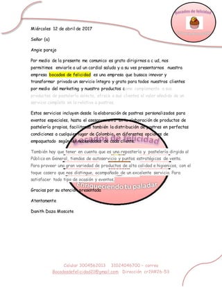 Celular 3004562013 31024046700 – correo
Bocadosdefelicidad21@gmail.com Dirección cr19#26-53
Miércoles 12 de abril de 2017
Señor (a)
Angie parejo
Por medio de la presente me comunico es grato dirigirnos a c ud, nos
permitimos enviarle a ud un cordial saludo y a su ves presentarnos nuestra
empresa bocados de felicidad es una empresa que busaca innovar y
transformar privado un servicio íntegro y grato para todos nuestros clientes
por medio del marketing y nuestro productos como complemento a sus
productos de pastelería selecta, ofrece a sus clientes el valor añadido de un
servicio completo en lo relativo a postres.
Estos servicios incluyen desde la elaboración de postres personalizados para
eventos especiales, hasta el asesoramiento en la elaboración de productos de
pastelería propios, facilitando también la distribución de postres en perfectas
condiciones a cualquier lugar de Colombia, en diferentes opciones de
empaquetado según las necesidades de cada cliente.
También hay que tener en cuenta que es una repostería y pastelería dirgida al
Público en General, tiendas de autoservicio y puntos estratégicos de venta.
Para proveer una gran variedad de productos de alta calidad e higienicos, con el
toque casero que nos distingue, acompañado de un excelente servicio. Para
satisfacer todo tipo de ocasión y eventos,
Gracias por su atención presentada
Atentamente
Danith Daza Moscote
 