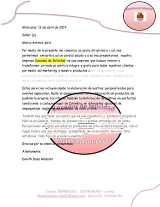 Celular 3004562013 31024046700 – correo
Bocadosdefelicidad21@gmail.com Dirección cr19#26-53
Miércoles 12 de abril de 2017
Señor (a)
Marco Antonio solis
Por medio de la presente me comunico es grato dirigirnos a c ud, nos
permitimos enviarle a ud un cordial saludo y a su ves presentarnos nuestra
empresa bocados de felicidad es una empresa que busaca innovar y
transformar privado un servicio íntegro y grato para todos nuestros clientes
por medio del marketing y nuestro productos como complemento a sus
productos de pastelería selecta, ofrece a sus clientes el valor añadido de un
servicio completo en lo relativo a postres.
Estos servicios incluyen desde la elaboración de postres personalizados para
eventos especiales, hasta el asesoramiento en la elaboración de productos de
pastelería propios, facilitando también la distribución de postres en perfectas
condiciones a cualquier lugar de Colombia, en diferentes opciones de
empaquetado según las necesidades de cada cliente.
También hay que tener en cuenta que es una repostería y pastelería dirgida al
Público en General, tiendas de autoservicio y puntos estratégicos de venta.
Para proveer una gran variedad de productos de alta calidad e higienicos, con el
toque casero que nos distingue, acompañado de un excelente servicio. Para
satisfacer todo tipo de ocasión y eventos,
Gracias por su atención presentada
Atentamente
Danith Daza Moscote
 