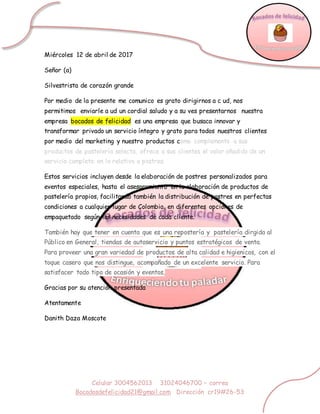 Celular 3004562013 31024046700 – correo
Bocadosdefelicidad21@gmail.com Dirección cr19#26-53
Miércoles 12 de abril de 2017
Señor (a)
Silvestrista de corazón grande
Por medio de la presente me comunico es grato dirigirnos a c ud, nos
permitimos enviarle a ud un cordial saludo y a su ves presentarnos nuestra
empresa bocados de felicidad es una empresa que busaca innovar y
transformar privado un servicio íntegro y grato para todos nuestros clientes
por medio del marketing y nuestro productos como complemento a sus
productos de pastelería selecta, ofrece a sus clientes el valor añadido de un
servicio completo en lo relativo a postres.
Estos servicios incluyen desde la elaboración de postres personalizados para
eventos especiales, hasta el asesoramiento en la elaboración de productos de
pastelería propios, facilitando también la distribución de postres en perfectas
condiciones a cualquier lugar de Colombia, en diferentes opciones de
empaquetado según las necesidades de cada cliente.
También hay que tener en cuenta que es una repostería y pastelería dirgida al
Público en General, tiendas de autoservicio y puntos estratégicos de venta.
Para proveer una gran variedad de productos de alta calidad e higienicos, con el
toque casero que nos distingue, acompañado de un excelente servicio. Para
satisfacer todo tipo de ocasión y eventos,
Gracias por su atención presentada
Atentamente
Danith Daza Moscote
 