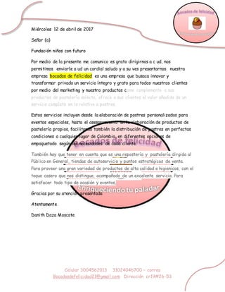 Celular 3004562013 31024046700 – correo
Bocadosdefelicidad21@gmail.com Dirección cr19#26-53
Miércoles 12 de abril de 2017
Señor (a)
Fundación niños con futuro
Por medio de la presente me comunico es grato dirigirnos a c ud, nos
permitimos enviarle a ud un cordial saludo y a su ves presentarnos nuestra
empresa bocados de felicidad es una empresa que busaca innovar y
transformar privado un servicio íntegro y grato para todos nuestros clientes
por medio del marketing y nuestro productos como complemento a sus
productos de pastelería selecta, ofrece a sus clientes el valor añadido de un
servicio completo en lo relativo a postres.
Estos servicios incluyen desde la elaboración de postres personalizados para
eventos especiales, hasta el asesoramiento en la elaboración de productos de
pastelería propios, facilitando también la distribución de postres en perfectas
condiciones a cualquier lugar de Colombia, en diferentes opciones de
empaquetado según las necesidades de cada cliente.
También hay que tener en cuenta que es una repostería y pastelería dirgida al
Público en General, tiendas de autoservicio y puntos estratégicos de venta.
Para proveer una gran variedad de productos de alta calidad e higienicos, con el
toque casero que nos distingue, acompañado de un excelente servicio. Para
satisfacer todo tipo de ocasión y eventos,
Gracias por su atención presentada
Atentamente
Danith Daza Moscote
 
