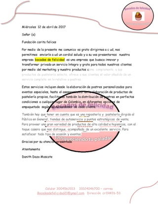 Celular 3004562013 31024046700 – correo
Bocadosdefelicidad21@gmail.com Dirección cr19#26-53
Miércoles 12 de abril de 2017
Señor (a)
Fundación carita felices
Por medio de la presente me comunico es grato dirigirnos a c ud, nos
permitimos enviarle a ud un cordial saludo y a su ves presentarnos nuestra
empresa bocados de felicidad es una empresa que busaca innovar y
transformar privado un servicio íntegro y grato para todos nuestros clientes
por medio del marketing y nuestro productos como complemento a sus
productos de pastelería selecta, ofrece a sus clientes el valor añadido de un
servicio completo en lo relativo a postres.
Estos servicios incluyen desde la elaboración de postres personalizados para
eventos especiales, hasta el asesoramiento en la elaboración de productos de
pastelería propios, facilitando también la distribución de postres en perfectas
condiciones a cualquier lugar de Colombia, en diferentes opciones de
empaquetado según las necesidades de cada cliente.
También hay que tener en cuenta que es una repostería y pastelería dirgida al
Público en General, tiendas de autoservicio y puntos estratégicos de venta.
Para proveer una gran variedad de productos de alta calidad e higienicos, con el
toque casero que nos distingue, acompañado de un excelente servicio. Para
satisfacer todo tipo de ocasión y eventos,
Gracias por su atención presentada
Atentamente
Danith Daza Moscote
 