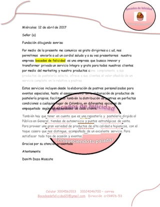 Celular 3004562013 31024046700 – correo
Bocadosdefelicidad21@gmail.com Dirección cr19#26-53
Miércoles 12 de abril de 2017
Señor (a)
Fundación dibujando sonrisa
Por medio de la presente me comunico es grato dirigirnos a c ud, nos
permitimos enviarle a ud un cordial saludo y a su ves presentarnos nuestra
empresa bocados de felicidad es una empresa que busaca innovar y
transformar privado un servicio íntegro y grato para todos nuestros clientes
por medio del marketing y nuestro productos como complemento a sus
productos de pastelería selecta, ofrece a sus clientes el valor añadido de un
servicio completo en lo relativo a postres.
Estos servicios incluyen desde la elaboración de postres personalizados para
eventos especiales, hasta el asesoramiento en la elaboración de productos de
pastelería propios, facilitando también la distribución de postres en perfectas
condiciones a cualquier lugar de Colombia, en diferentes opciones de
empaquetado según las necesidades de cada cliente.
También hay que tener en cuenta que es una repostería y pastelería dirgida al
Público en General, tiendas de autoservicio y puntos estratégicos de venta.
Para proveer una gran variedad de productos de alta calidad e higienicos, con el
toque casero que nos distingue, acompañado de un excelente servicio. Para
satisfacer todo tipo de ocasión y eventos,
Gracias por su atención presentada
Atentamente
Danith Daza Moscote
 
