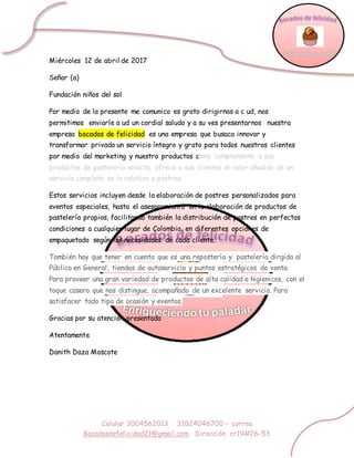 Celular 3004562013 31024046700 – correo
Bocadosdefelicidad21@gmail.com Dirección cr19#26-53
Miércoles 12 de abril de 2017
Señor (a)
Fundación niños del sol
Por medio de la presente me comunico es grato dirigirnos a c ud, nos
permitimos enviarle a ud un cordial saludo y a su ves presentarnos nuestra
empresa bocados de felicidad es una empresa que busaca innovar y
transformar privado un servicio íntegro y grato para todos nuestros clientes
por medio del marketing y nuestro productos como complemento a sus
productos de pastelería selecta, ofrece a sus clientes el valor añadido de un
servicio completo en lo relativo a postres.
Estos servicios incluyen desde la elaboración de postres personalizados para
eventos especiales, hasta el asesoramiento en la elaboración de productos de
pastelería propios, facilitando también la distribución de postres en perfectas
condiciones a cualquier lugar de Colombia, en diferentes opciones de
empaquetado según las necesidades de cada cliente.
También hay que tener en cuenta que es una repostería y pastelería dirgida al
Público en General, tiendas de autoservicio y puntos estratégicos de venta.
Para proveer una gran variedad de productos de alta calidad e higienicos, con el
toque casero que nos distingue, acompañado de un excelente servicio. Para
satisfacer todo tipo de ocasión y eventos,
Gracias por su atención presentada
Atentamente
Danith Daza Moscote
 