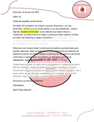 Celular 3004562013 31024046700 – correo
Bocadosdefelicidad21@gmail.com Dirección cr19#26-53
Miércoles 12 de abril de 2017
Señor (a)
Fundación pequeños grande heroes
Por medio de la presente me comunico es grato dirigirnos a c ud, nos
permitimos enviarle a ud un cordial saludo y a su ves presentarnos nuestra
empresa bocados de felicidad es una empresa que busaca innovar y
transformar privado un servicio íntegro y grato para todos nuestros clientes
por medio del marketing y nuestro productos como complemento a sus
productos de pastelería selecta, ofrece a sus clientes el valor añadido de un
servicio completo en lo relativo a postres.
Estos servicios incluyen desde la elaboración de postres personalizados para
eventos especiales, hasta el asesoramiento en la elaboración de productos de
pastelería propios, facilitando también la distribución de postres en perfectas
condiciones a cualquier lugar de Colombia, en diferentes opciones de
empaquetado según las necesidades de cada cliente.
También hay que tener en cuenta que es una repostería y pastelería dirgida al
Público en General, tiendas de autoservicio y puntos estratégicos de venta.
Para proveer una gran variedad de productos de alta calidad e higienicos, con el
toque casero que nos distingue, acompañado de un excelente servicio. Para
satisfacer todo tipo de ocasión y eventos,
Gracias por su atención presentada
Atentamente
Danith Daza Moscote
 