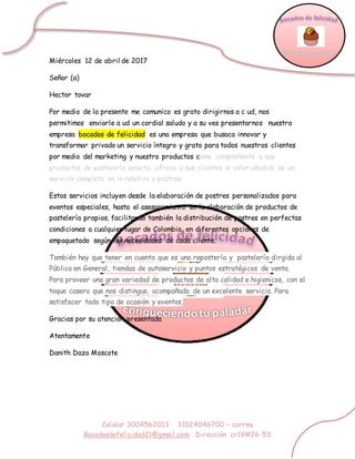 Celular 3004562013 31024046700 – correo
Bocadosdefelicidad21@gmail.com Dirección cr19#26-53
Miércoles 12 de abril de 2017
Señor (a)
Hector tovar
Por medio de la presente me comunico es grato dirigirnos a c ud, nos
permitimos enviarle a ud un cordial saludo y a su ves presentarnos nuestra
empresa bocados de felicidad es una empresa que busaca innovar y
transformar privado un servicio íntegro y grato para todos nuestros clientes
por medio del marketing y nuestro productos como complemento a sus
productos de pastelería selecta, ofrece a sus clientes el valor añadido de un
servicio completo en lo relativo a postres.
Estos servicios incluyen desde la elaboración de postres personalizados para
eventos especiales, hasta el asesoramiento en la elaboración de productos de
pastelería propios, facilitando también la distribución de postres en perfectas
condiciones a cualquier lugar de Colombia, en diferentes opciones de
empaquetado según las necesidades de cada cliente.
También hay que tener en cuenta que es una repostería y pastelería dirgida al
Público en General, tiendas de autoservicio y puntos estratégicos de venta.
Para proveer una gran variedad de productos de alta calidad e higienicos, con el
toque casero que nos distingue, acompañado de un excelente servicio. Para
satisfacer todo tipo de ocasión y eventos,
Gracias por su atención presentada
Atentamente
Danith Daza Moscote
 